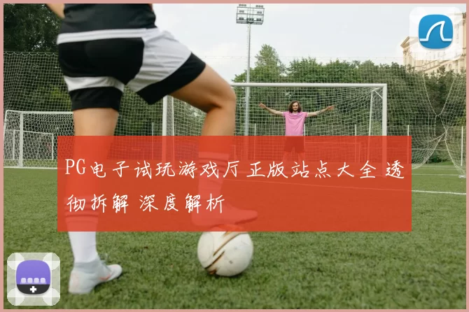 PG电子试玩游戏厅正版站点大全 透彻拆解 深度解析