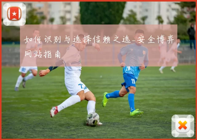 如何识别与选择信赖之选_安全博弈网站指南